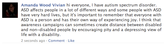 a screenshot of my facebook status which says: hi everyone, I have autism spectrum disorder. ASD affects people in a lot of different ways and some people with ASD have very hard lives, but it's important to remember that everyone with ASD is a person and has their own way of experiencing joy. I think that awareness campaigns can sometimes create distance between disabled and non-disabled people by encouraging pity and a depressing view of life with a disability.